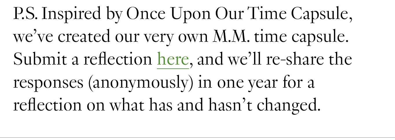 P.S. Inspired by Once Upon Our Time Capsule, we’ve created our very own M.M. time capsule. Submit a reflection here, and we’ll re-share the responses (anonymously) in one year for a reflection on what has and hasn’t changed.