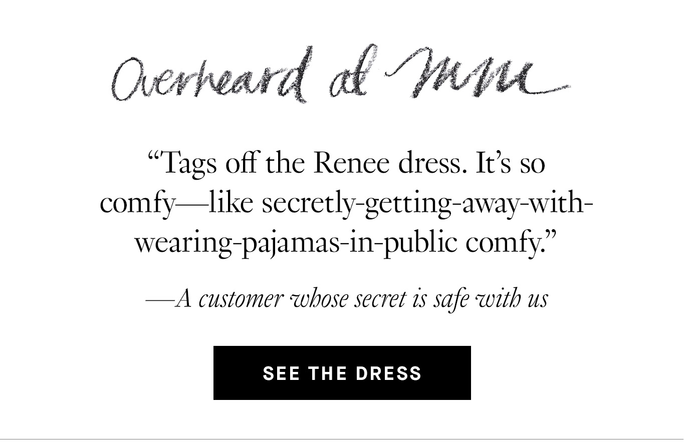Overheard at M.M. “Tags off the Renee dress. It's so comfy—like secretly-getting-away-with-wearing-pajamas-in-public comfy.” —A customer whose secret is safe with us. See the Dress.