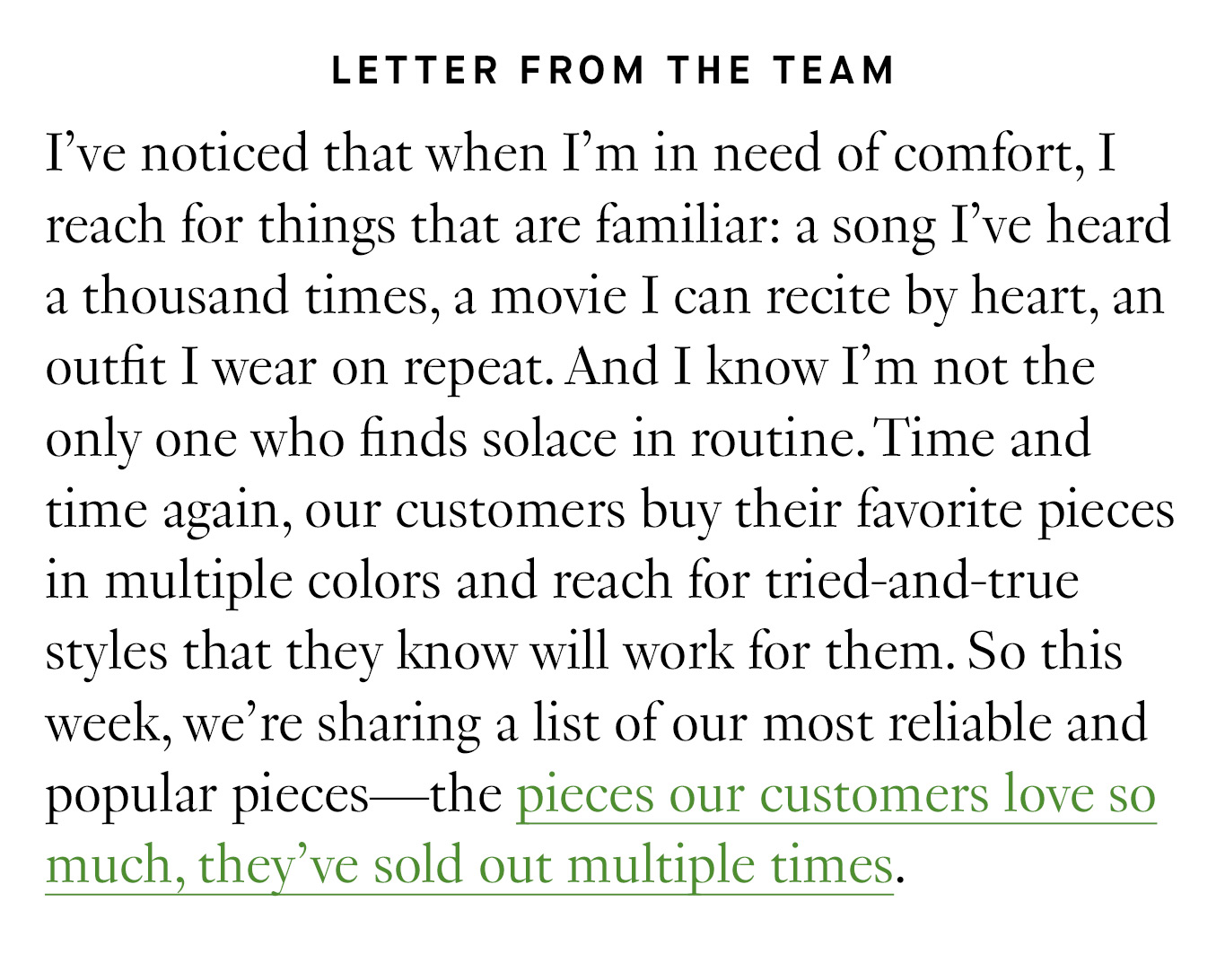 Letter from the Team: I’ve noticed that when I’m in need of comfort, I reach for things that are familiar: a song I’ve heard a thousand times, a movie I can recite by heart, an outfit I wear on repeat. And I know I’m not the only one who finds solace in routine. Time and time again, our customers buy their favorite pieces in multiple colors and reach for tried-and-true styles that they know will work for them. So this week, we’re sharing a list of our most reliable and popular pieces—the pieces our customers love so much, they’ve sold out multiple times.