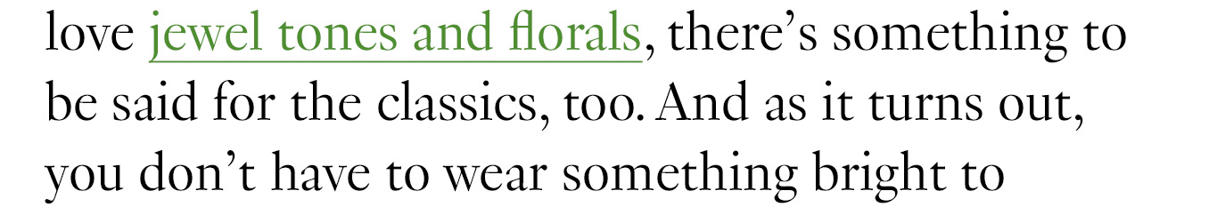 because as much as we love jewel tones and florals, there’s something to be said for the classics, too.