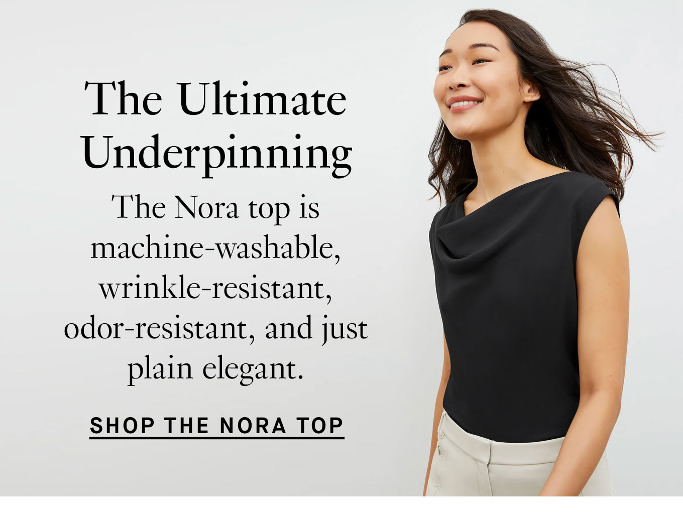 The Ultimate Underpinning. The Nora top is machine-washable, wrinkle-resistant, odor-resistant, and just plain elegant. Shop the Nora Top.