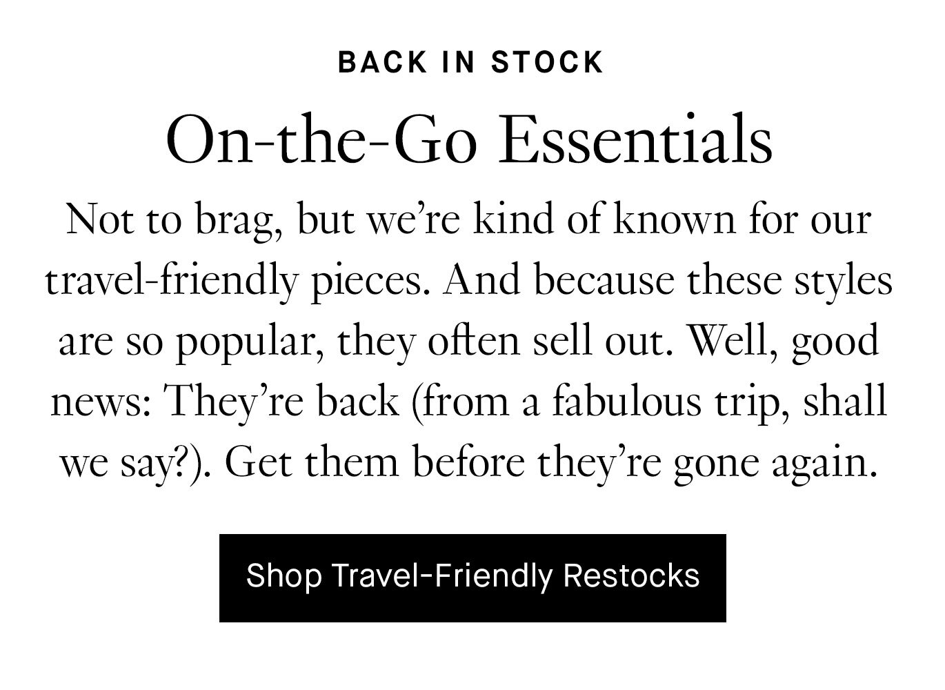 Not to brag, but we’re kind of known for our travel-friendly pieces. And because these styles are so popular, they often sell out. Well, good news: They’re back (from a fabulous trip, shall we say?). Get them before they’re gone again. Shop Travel-Friendly Restocks.