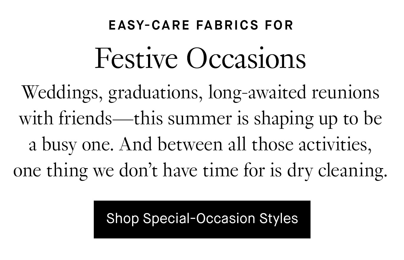 Weddings, graduations, long-awaited reunions with friends—this summer is shaping up to be a busy one. And between all those activities, one thing we don’t have time for is dry cleaning. Enter washable silk: 100% silk, 100% machine-washable, 100% occasion-ready. By our calculations, that’s a 300% must-have. Shop Special-Occasion Styles.