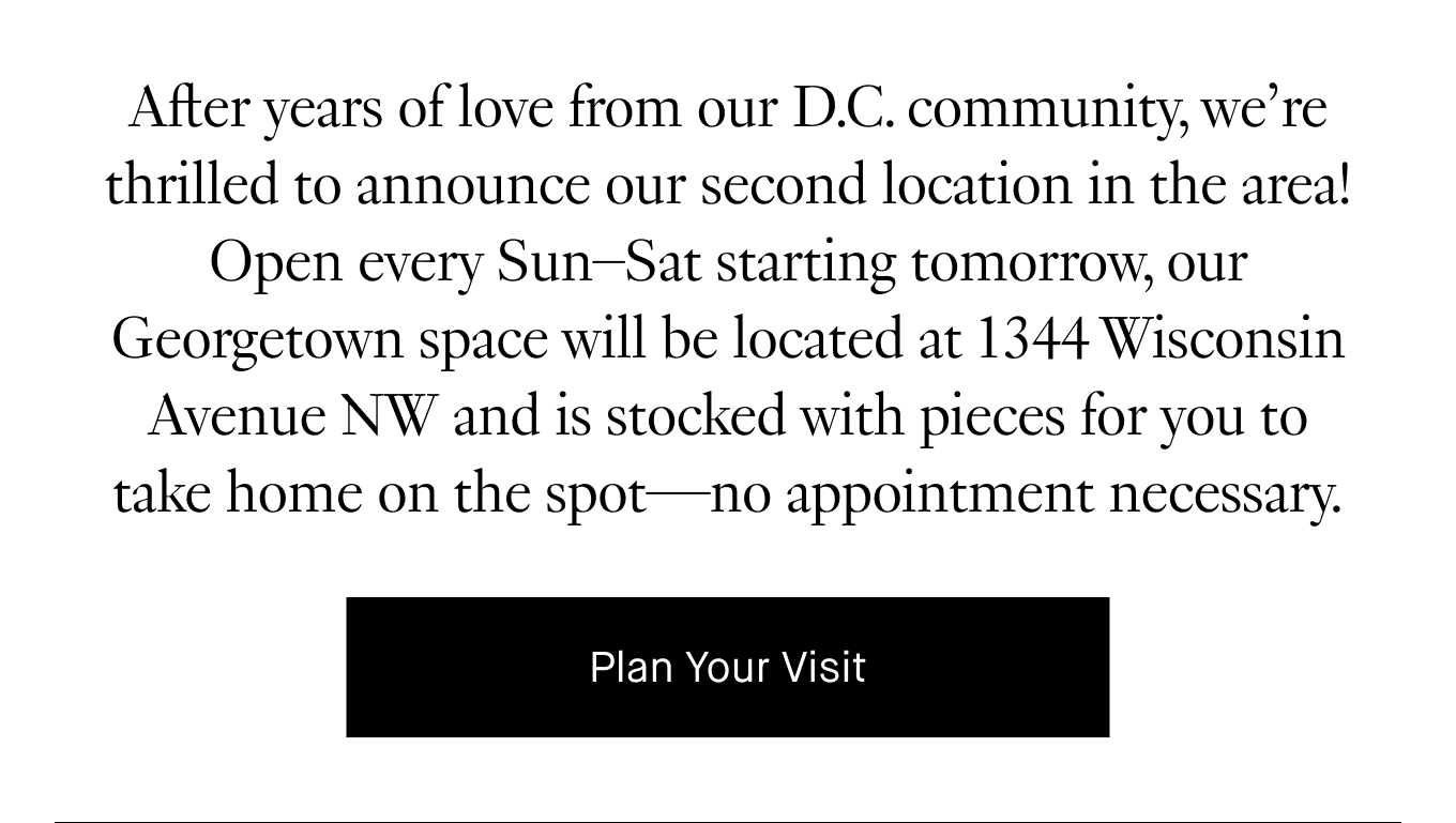 After years of love from our D.C. community, we’re thrilled to announce our second location in the area! Open every Sun–Sat starting tomorrow, our Georgetown space will be located at 1344 Wisconsin Avenue NW and is stocked with pieces for you to take home on the spot—no appointment necessary. Plan Your Visit.