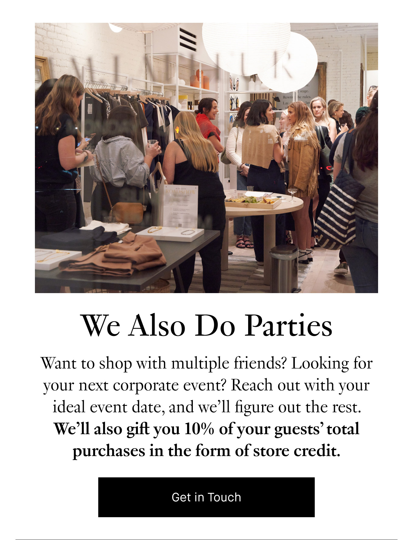 We Also Do Parties. Want to shop with multiple friends? Looking for your next corporate event? Reach out with your ideal event date, and we’ll figure out the rest. We’ll also gift you 10% of your guests’ total purchases in the form of store credit. Get in Touch.