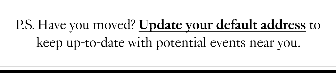 P.S. Have you moved? Update your default address to keep up-to-date with potential events near you.