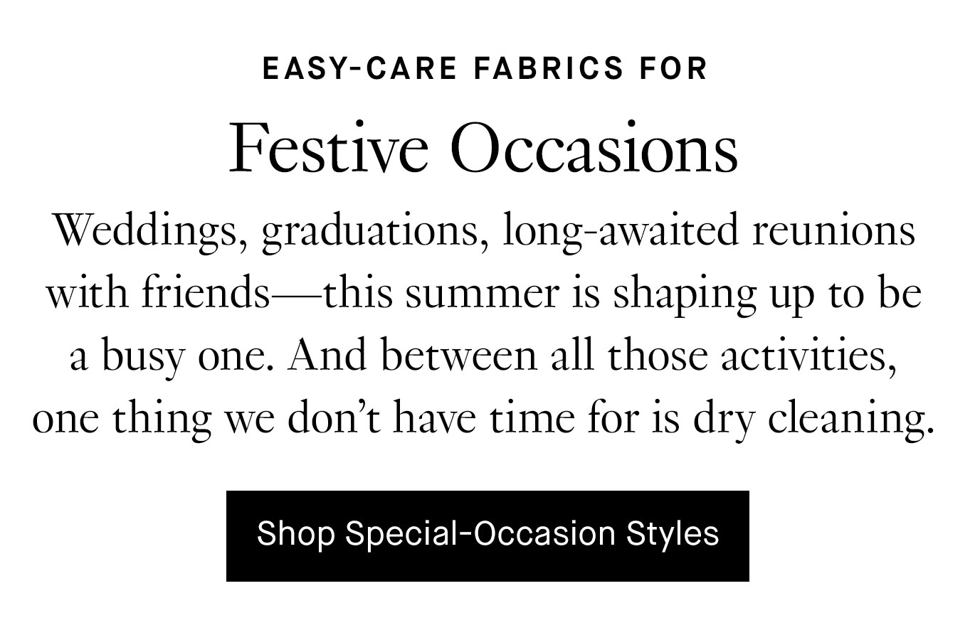 Weddings, graduations, long-awaited reunions with friends—this summer is shaping up to be a busy one. And between all those activities, one thing we don’t have time for is dry cleaning. Shop Special-Occasion Styles.