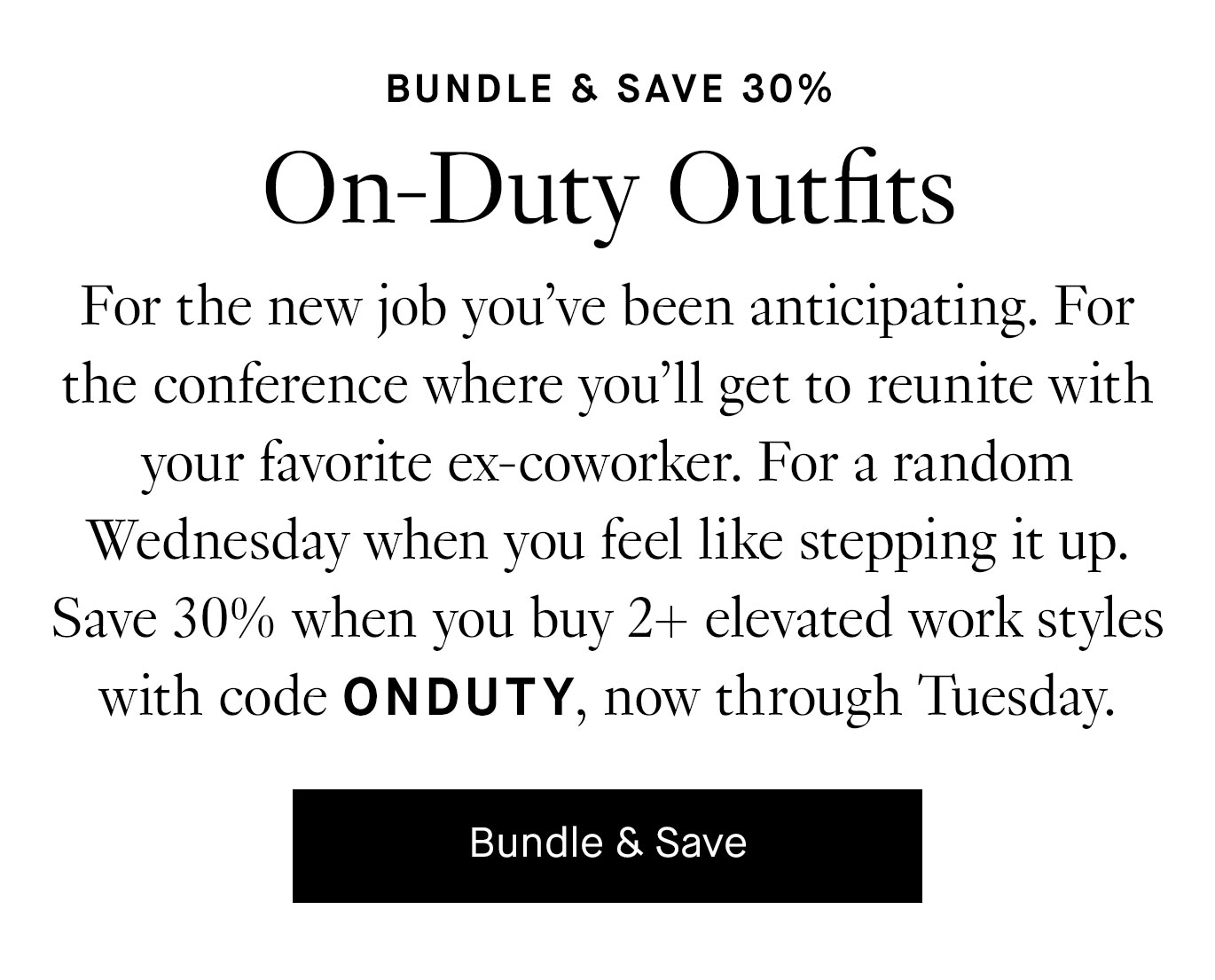 For the new job you’ve been anticipating. For the conference where you’ll get to reunite with your favorite ex-coworker. For a random Wednesday when you feel like stepping it up. Save 30% when you buy 2+ elevated work styles with code ONDUTY, now through Tuesday. Bundle & Save.