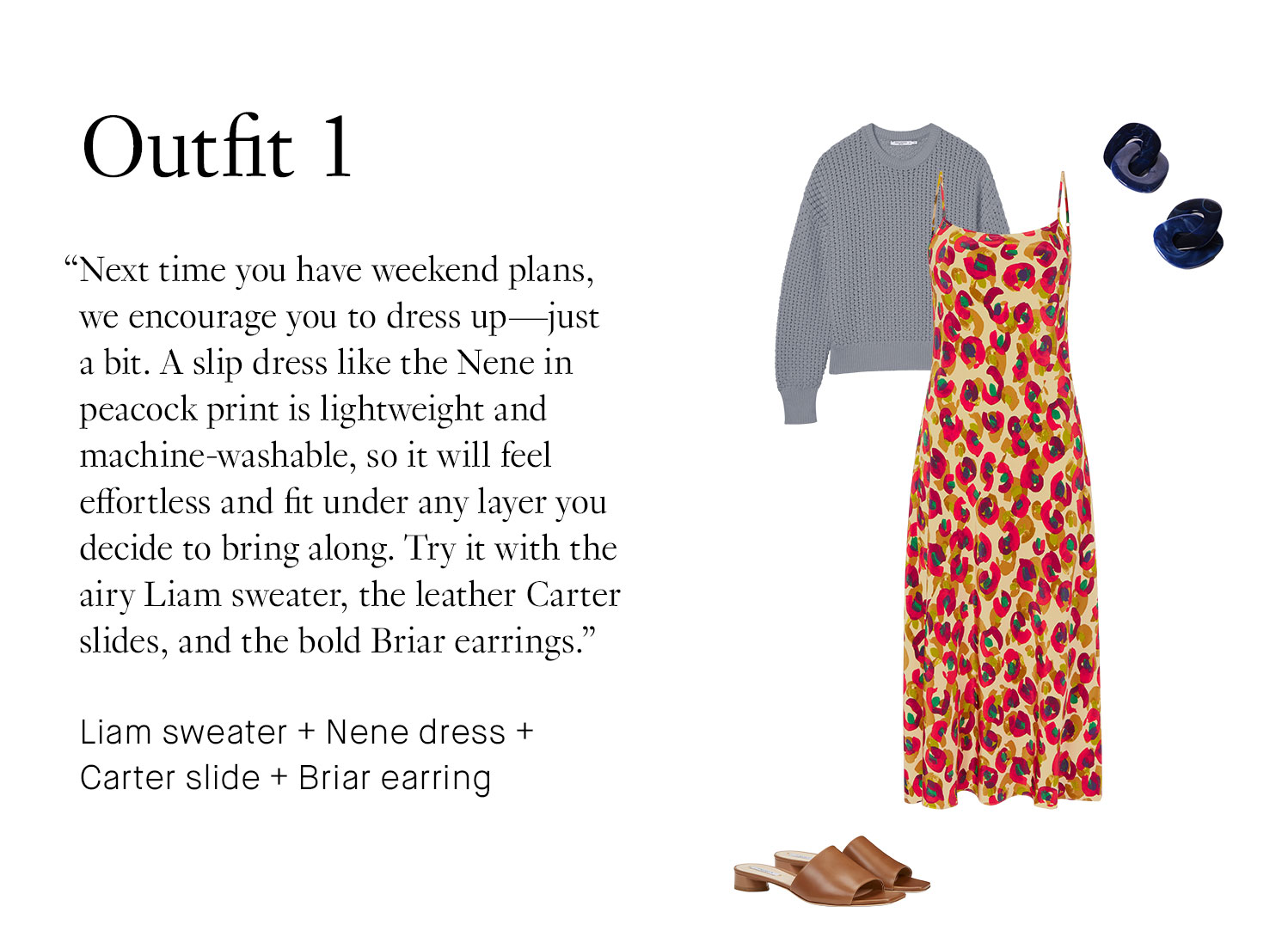 Outfit 1: Next time you have weekend plans, we encourage you to dress up—just a bit. A slip dress like the Nene in peacock print is lightweight and machine-washable, so it will feel effortless and fit under any layer you decide to bring along. Try it with the airy Liam sweater, the leather Carter slides, and the bold Briar earrings. Book Appointment | Shop This Outfit Liam sweater + Nene dress + Carter slide + Briar earring