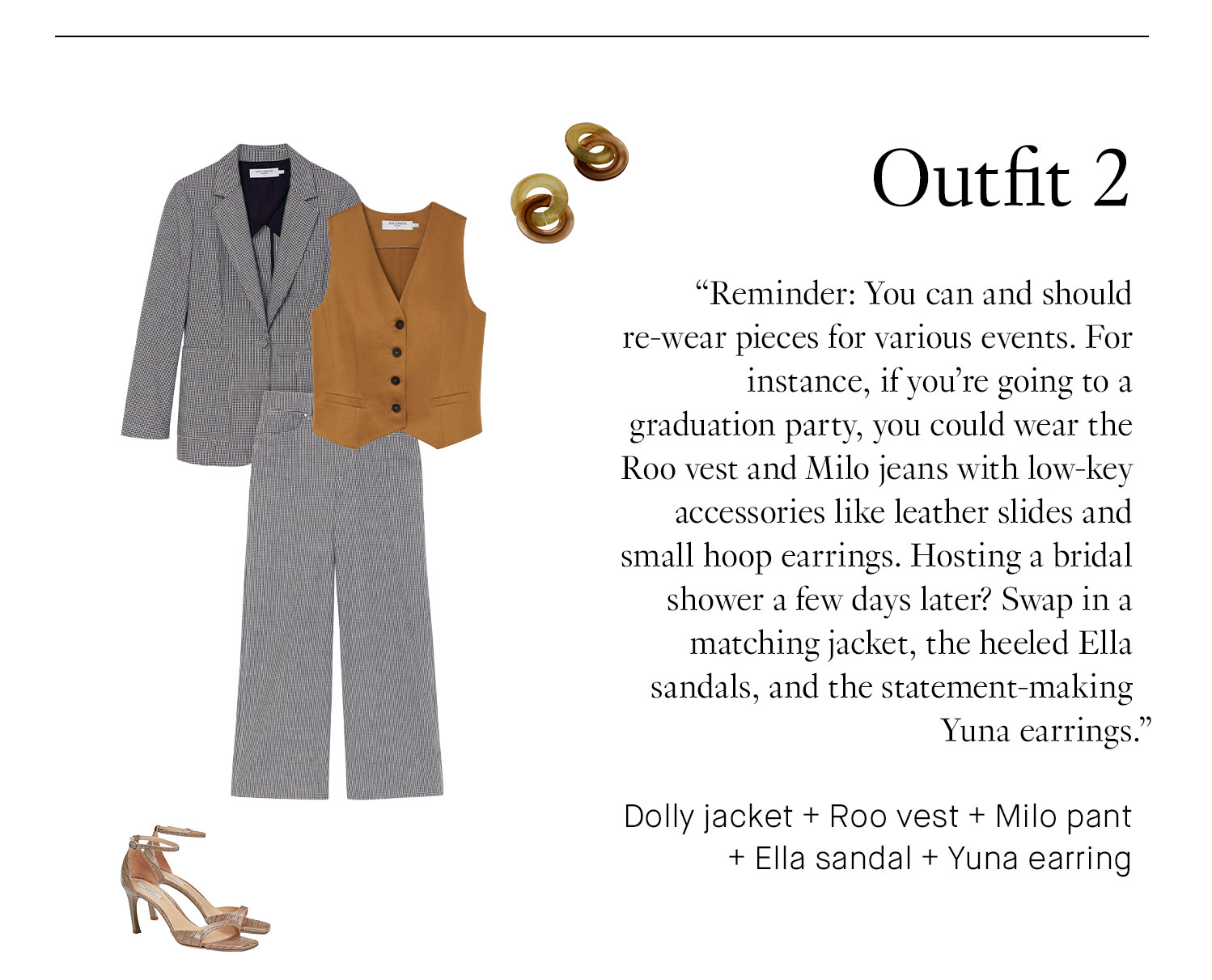 Outfit 2. Reminder: You can and should re-wear pieces for various events. For instance, if you’re going to a graduation party, you could wear the Roo vest and Milo pants with low-key accessories like leather slides and small hoop earrings. Hosting a bridal shower a few days later? Swap in a matching jacket, the heeled Ella sandals, and the statement-making Yuna earrings. Book Appointment | Shop This Outfit Dolly jacket + Roo vest + Milo pant + Ella sandal + Yuna earring