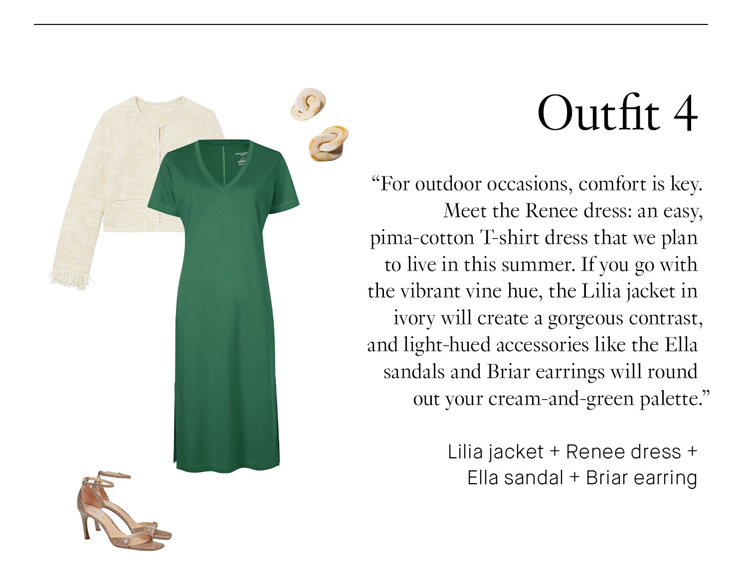 Outfit 4 For outdoor occasions, comfort is key. Meet the Renee dress: an easy, pima-cotton T-shirt dress that we plan to live in this summer. If you go with the vibrant vine hue, the Lilia jacket in ivory will create a gorgeous contrast, and light-hued accessories like the Ella sandals and Briar earrings will round out your cream-and-green palette. Book Appointment | Shop This Outfit Lilia jacket + Renee dress + Ella sandal + Briar earring