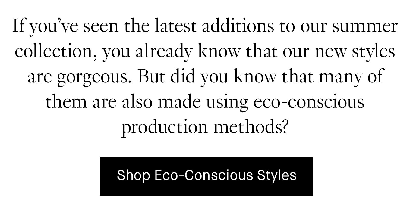 If you’ve seen the latest additions to our summer collection, you already know that our new styles are gorgeous. But did you know that many of them are also made using eco-conscious production methods? Shop Eco-Conscious Styles.