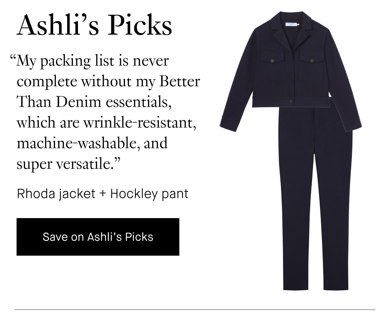 Ashli's Picks: “My packing list is never complete without my Better Than Denim essentials, which are wrinkle-resistant, machine-washable, and super versatile.” Rhoda jacket + Hockley pant. Save on Ashli's Picks.