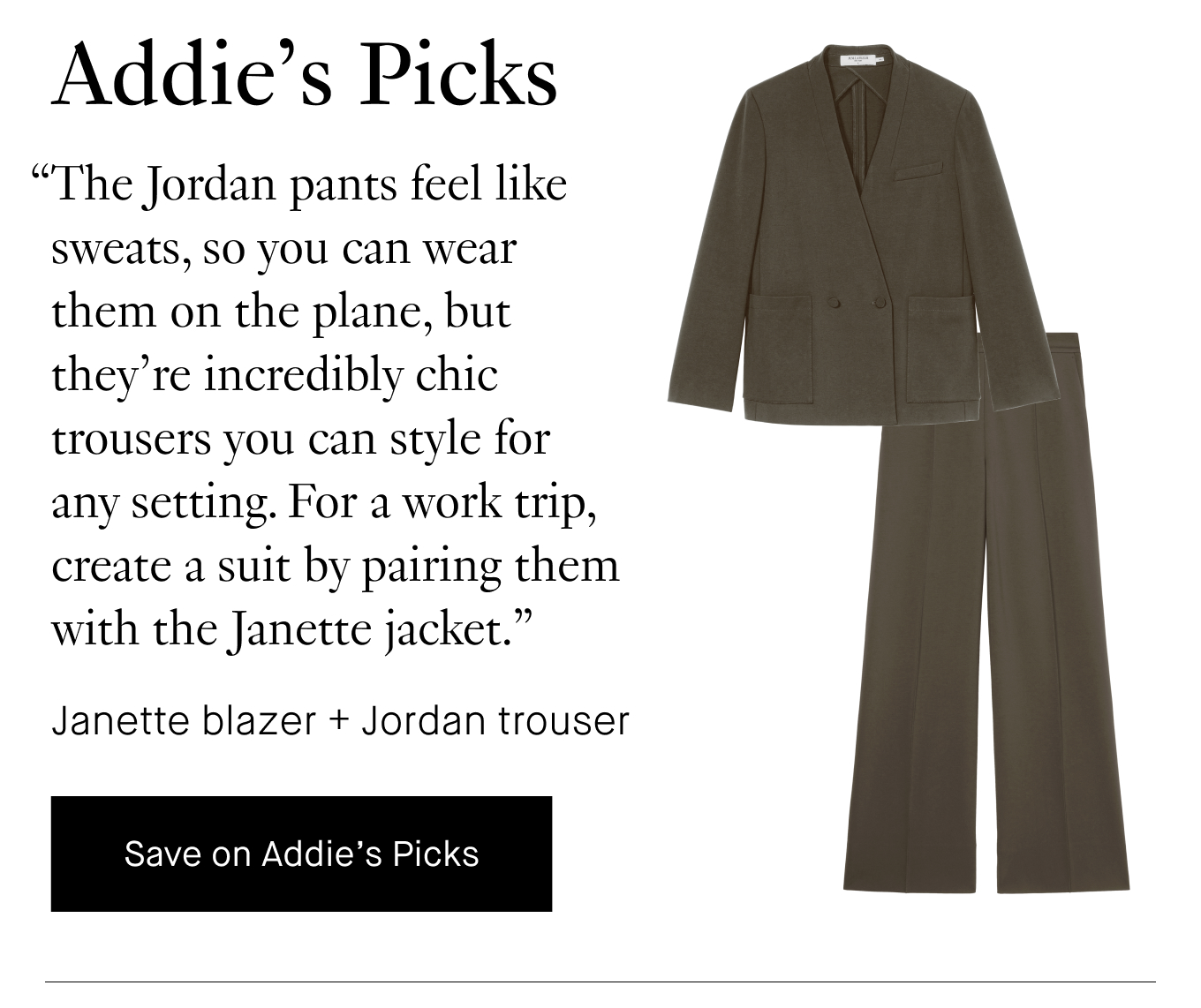 Addie's Picks: “The Jordan pants feel like sweats, so you can wear them on the plane, but they’re incredibly chic trousers you can style for any setting. For a work trip, create a suit by pairing them with the Janette jacket.” Janette blazer + Jordan trouser. Save on Addie's Picks.