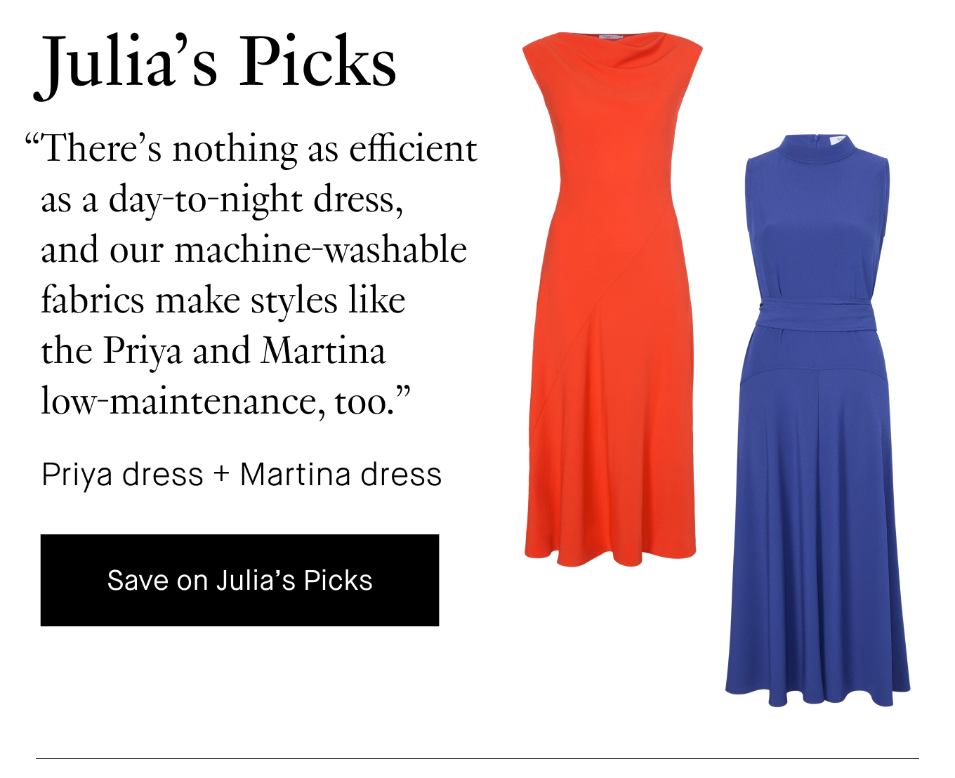 Julia's Picks: “There’s nothing as efficient as a day-to-night dress, and our machine-washable fabrics make styles like the Priya and Martina low-maintenance, too.” Priya dress + Martina dress. Save on Julia's Picks.