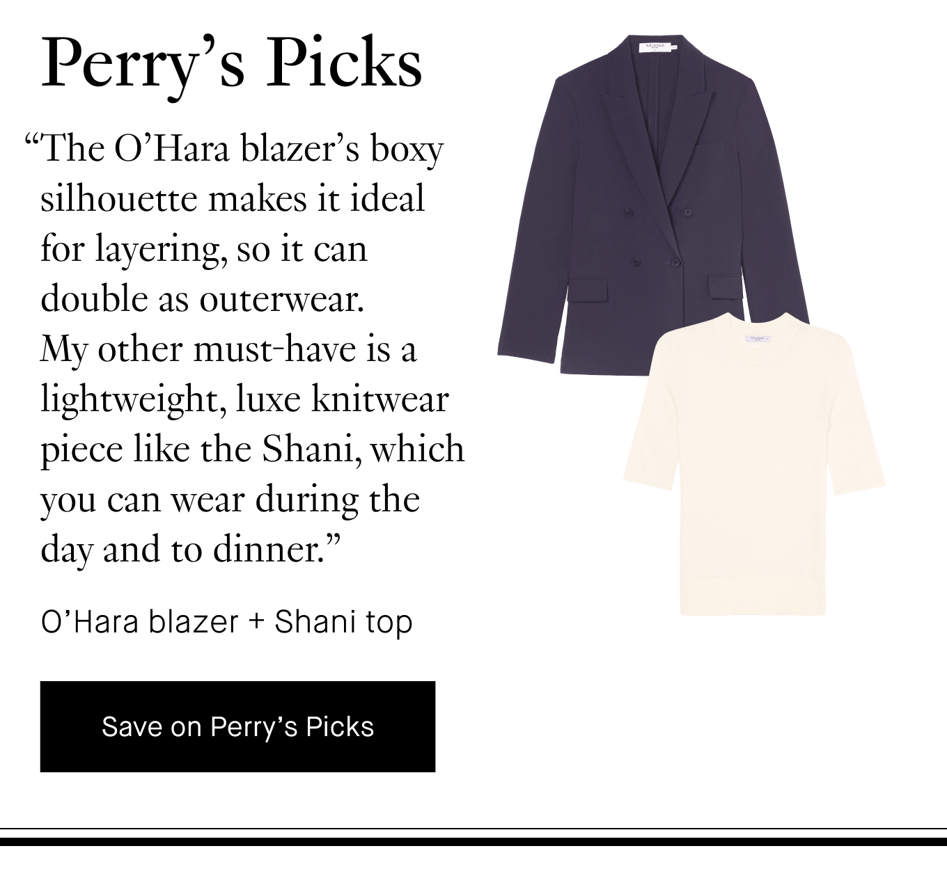 Perry's Picks: “The O’Hara blazer’s boxy silhouette makes it ideal for layering, so it can double as outerwear. My other must-have is a lightweight, luxe knitwear piece like the Shani, which you can wear during the day and to dinner.” O'Hara blazer + Shani top. Save on Perry's Picks.