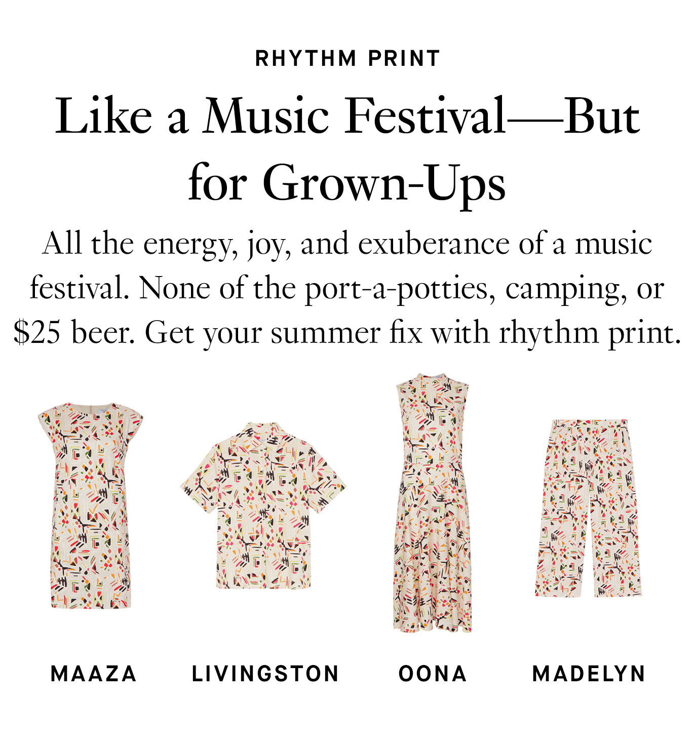 All the energy, joy, and exuberance of a music festival. None of the port-a-potties, camping, or $25 beer. Get your summer fix with rhythm print. Maaza; Livingston; Oona; Madelyn.