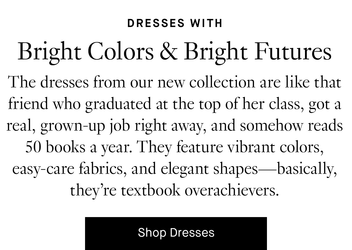 The dresses from our new collection are like that friend who graduated at the top of her class, got a real, grown-up job right away, and somehow reads 50 books a year. They feature vibrant colors, easy-care fabrics, and elegant shapes—basically, they’re textbook overachievers. Shop dresses.