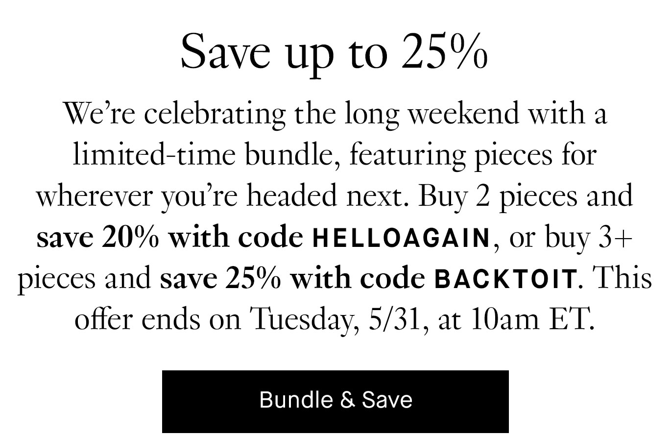 We’re celebrating the long weekend with a limited-time bundle, featuring pieces for wherever you’re headed next. Buy 2 pieces and save 20% with code HELLOAGAIN, or buy 3+ pieces and save 25% with code BACKTOIT. This offer ends on Tuesday, 5/31, at 10am ET.