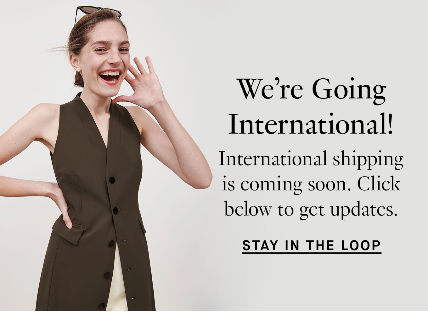 We’re Going International! International shipping is coming soon. Click below to get updates. Stay in the Loop.