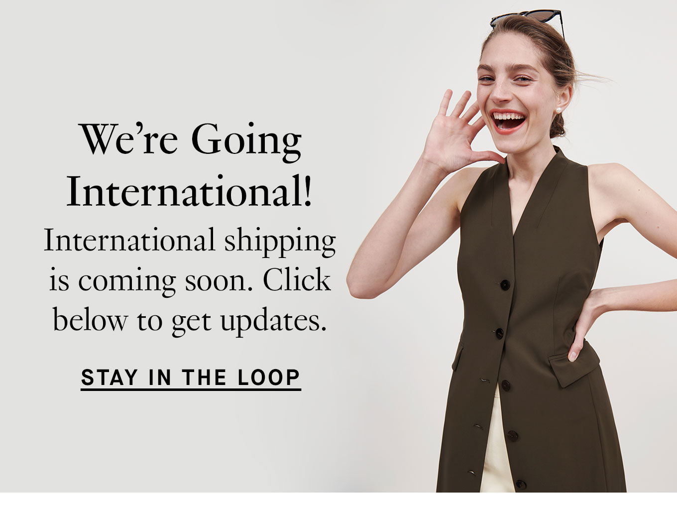 We’re Going International! International shipping is coming soon. Click below to get updates. Stay in the Loop.