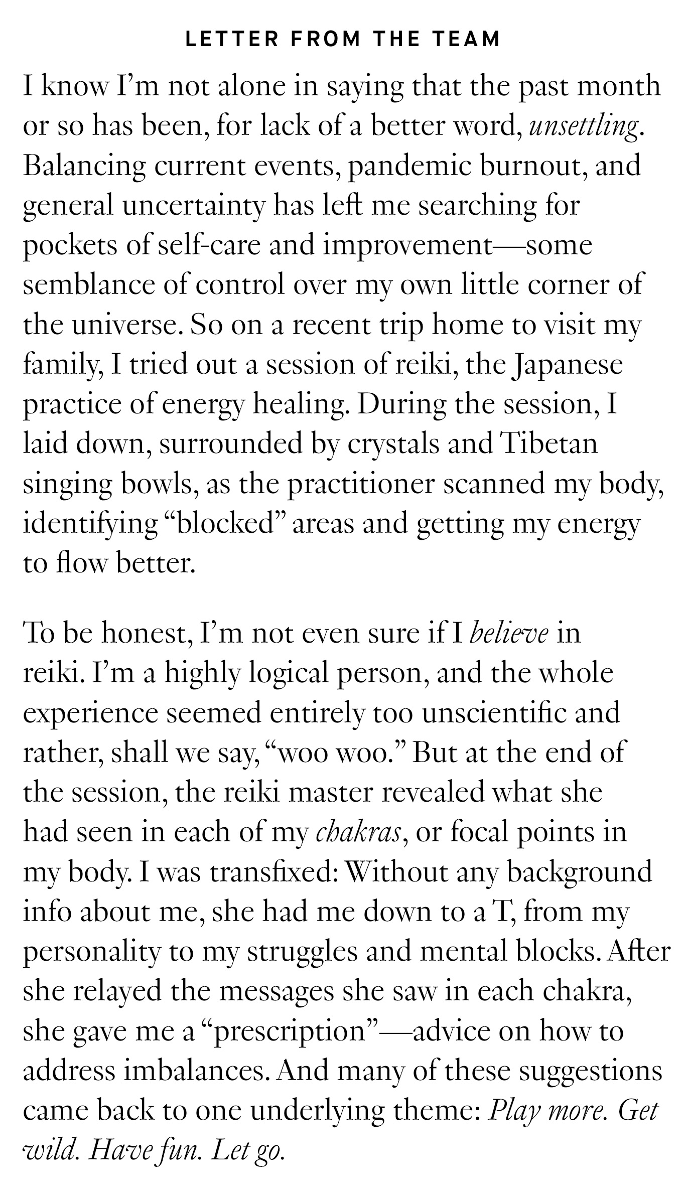 Letter from the Team: I know I’m not alone in saying that the past month or so has been, for lack of a better word, unsettling. Balancing current events, pandemic burnout, and general uncertainty has left me searching for pockets of self-care and improvement—some semblance of control over my own little corner of the universe. So on a recent trip home to visit my family, I tried out a session of reiki, the Japanese practice of energy healing. During the session, I laid down, surrounded by crystals and Tibetan singing bowls, as the practitioner scanned my body, identifying “blocked” areas and getting my energy to flow better. 