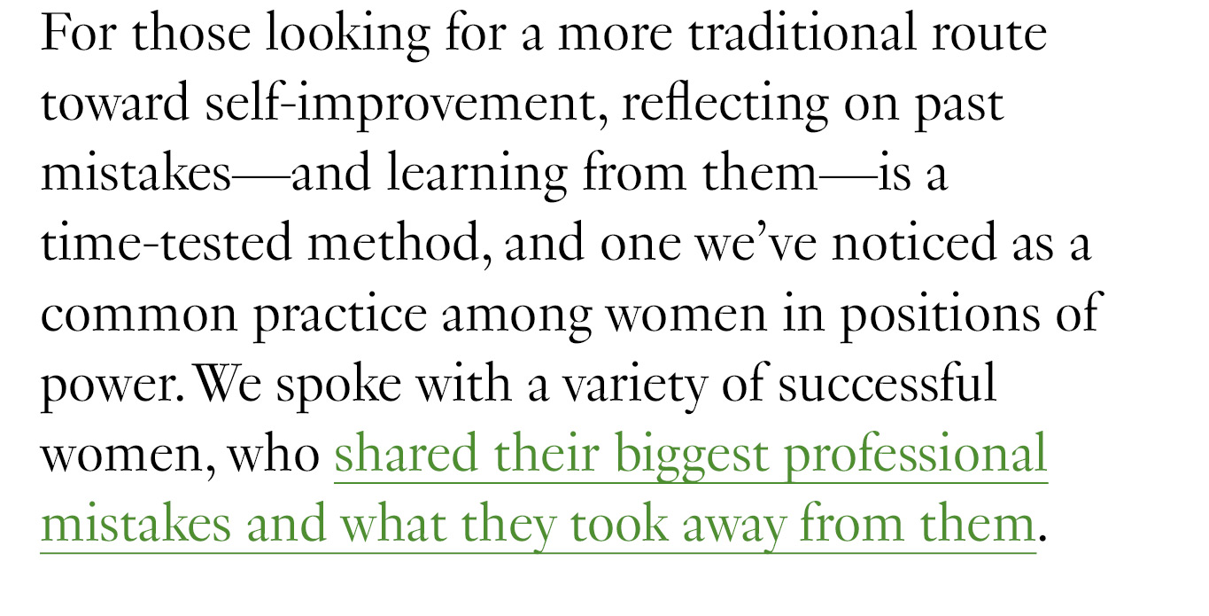 For those looking for a more traditional route toward self-improvement, reflecting on past mistakes—and learning from them—is a time-tested method, and one we’ve noticed as a common practice among women in positions of power. We spoke with a variety of successful women, who shared their biggest professional mistakes and what they took away from them.