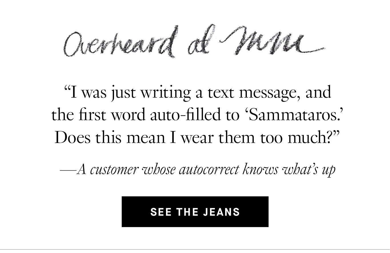 Overheard at M.M. “I was just writing a text message, and the first word auto-filled to ‘Sammataros.’ Does this mean I wear them too much?” —A customer whose autocorrect knows what’s up. See the jeans.