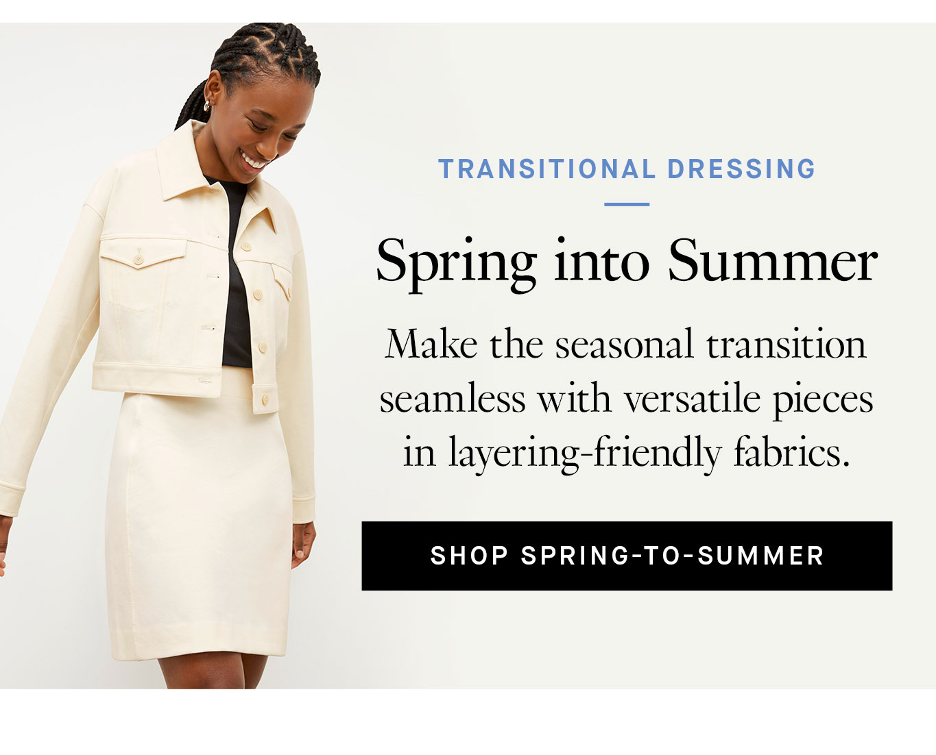 Transitional Dressing: Spring into Summer. Make the seasonal transition seamless with versatile pieces in layering-friendly fabrics. Shop Spring-to-Summer Styles.