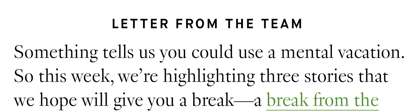 Letter from the Team: Something tells us you could use a mental vacation. So this week, we’re highlighting three stories that we hope will give you a break—a break from the heat,