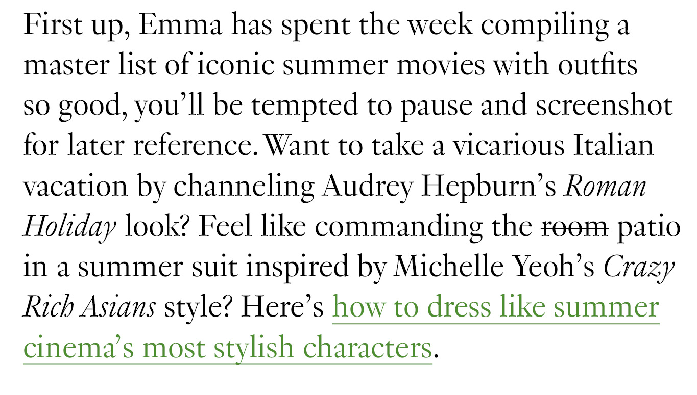 First up, Emma has spent the week compiling a master list of iconic summer movies with outfits so good, you’ll be tempted to pause and screenshot for later reference. Want to take a vicarious Italian vacation by channeling Audrey Hepburn’s Roman Holiday look? Feel like commanding the room patio in a summer suit inspired by Michelle Yeoh’s Crazy Rich Asians style? Here’s how to dress like summer cinema’s most stylish characters.