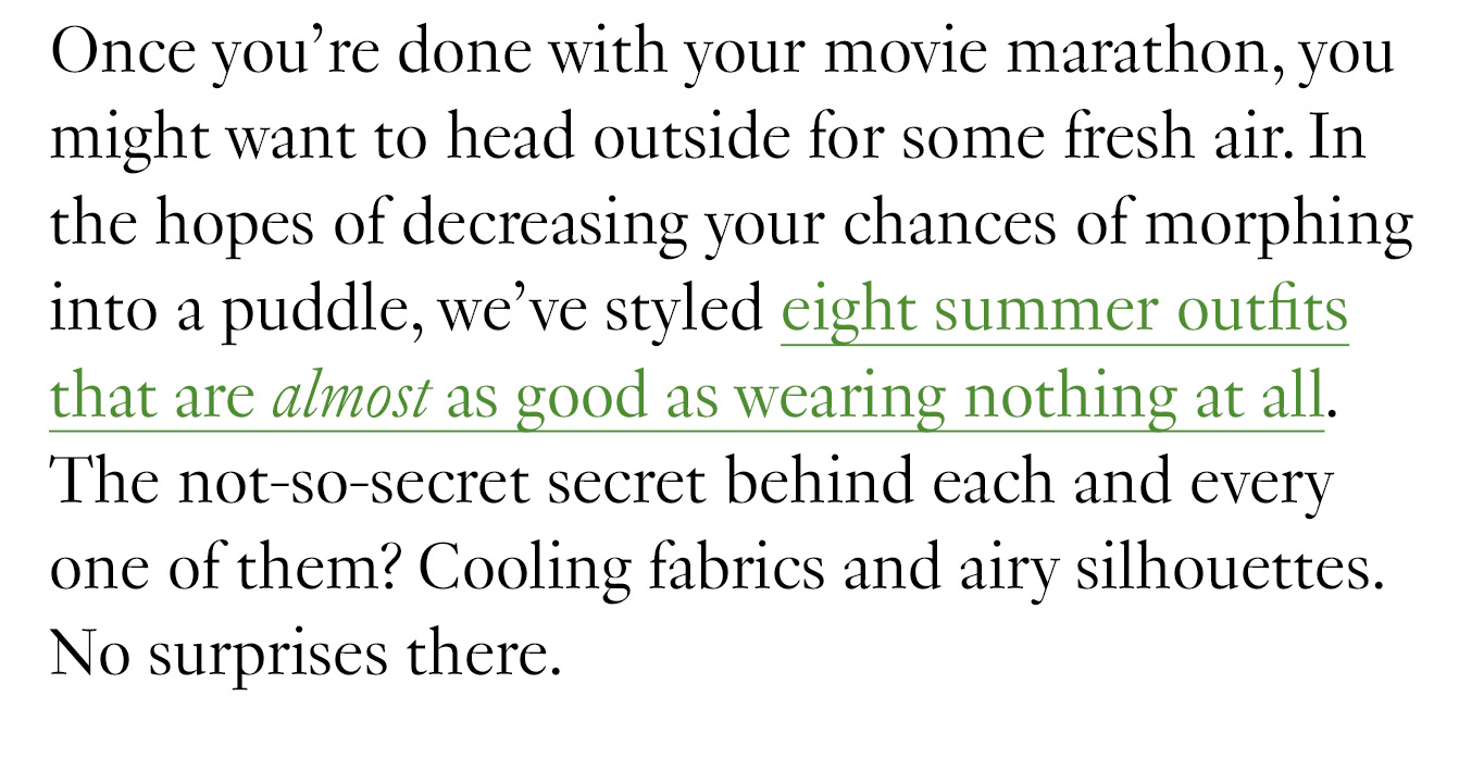 Once you’re done with your movie marathon, you might want to head outside for some fresh air. In the hopes of decreasing your chances of morphing into a puddle, we’ve styled eight summer outfits that are almost as good as wearing nothing at all. The not-so-secret secret behind each and every one of them? Cooling fabrics and airy silhouettes. No surprises there.