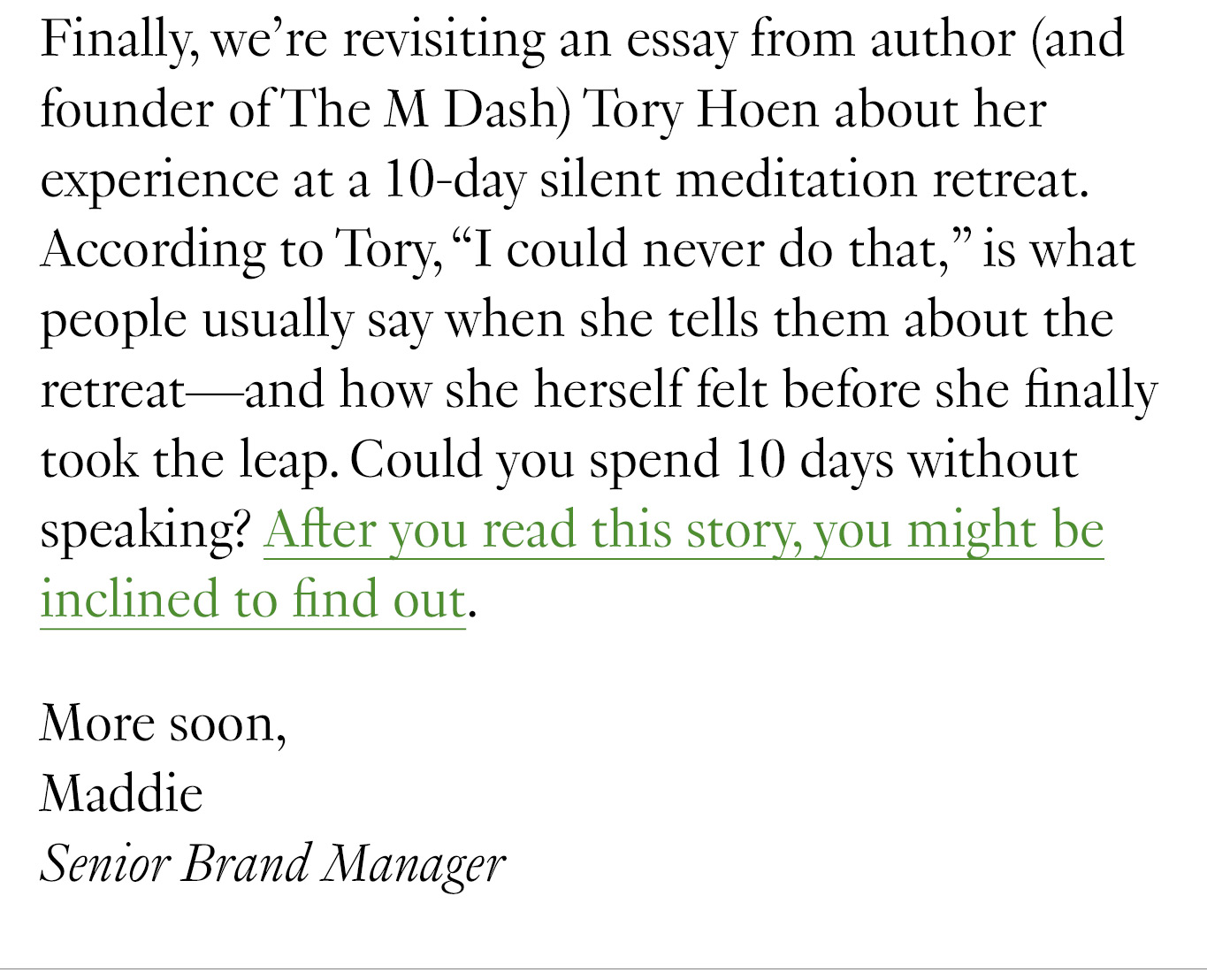 Finally, we’re revisiting an essay from author (and founder of The M Dash) Tory Hoen about her experience at a 10-day silent meditation retreat. According to Tory, “I could never do that,” is what people usually say when she tells them about the retreat—and how she herself felt before she finally took the leap. Could you spend 10 days without speaking? After you read this story, you might be inclined to find out.