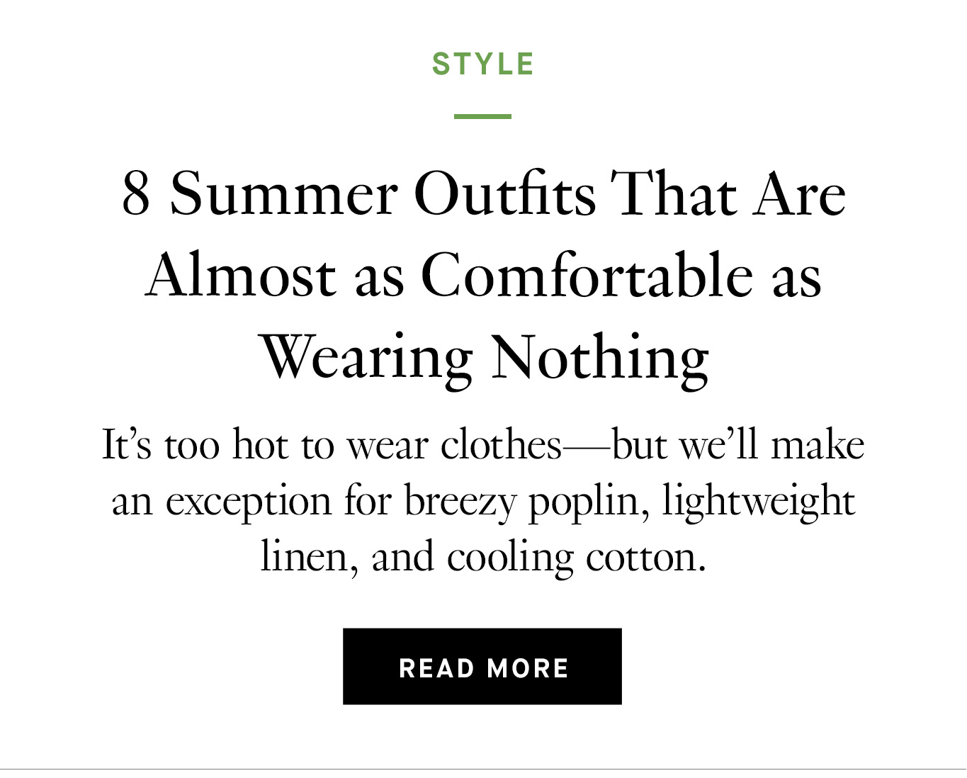 8 Summer Outfits That Are Almost as Comfortable as Wearing Nothing. It’s too hot to wear clothes—but we’ll make an exception for breezy poplin, lightweight linen, and cooling cotton.