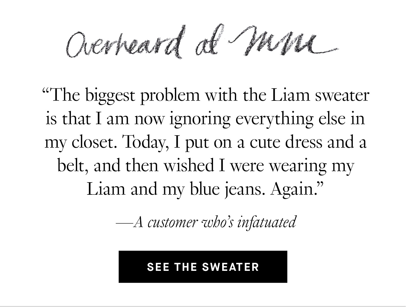 Overheard at M.M.: “The biggest problem with the Liam sweater is that I am now ignoring everything else in my closet. Today, I put on a cute dress and a belt, and then wished I were wearing my Liam and my blue jeans. Again.” —A customer who’s infatuated