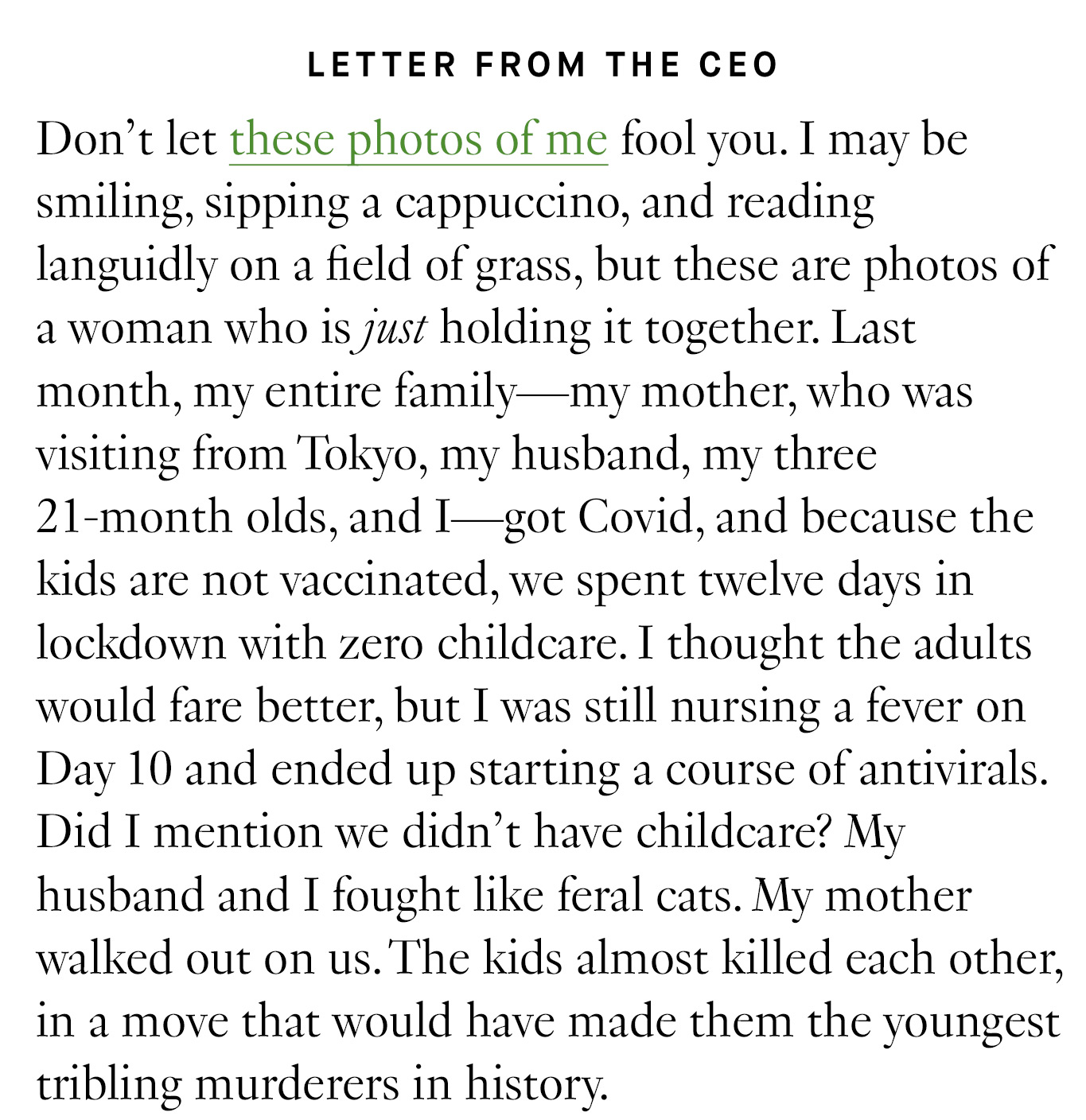 Letter from the CEO: Don’t let these photos of me fool you. I may be smiling, sipping a cappuccino, and reading languidly on a field of grass, but these are photos of a woman who is just holding it together. Last month, my entire family—my mother, who was visiting from Tokyo, my husband, my three 21-month olds, and I—got Covid, and because the kids are not vaccinated, we spent twelve days in lockdown with zero childcare. I thought the adults would fare better, but I was still nursing a fever on Day 10 and ended up starting a course of antivirals. Did I mention we didn’t have childcare? My husband and I fought like feral cats. My mother walked out on us. The kids almost killed each other, in a move that would have made them the youngest tribling murderers in history.