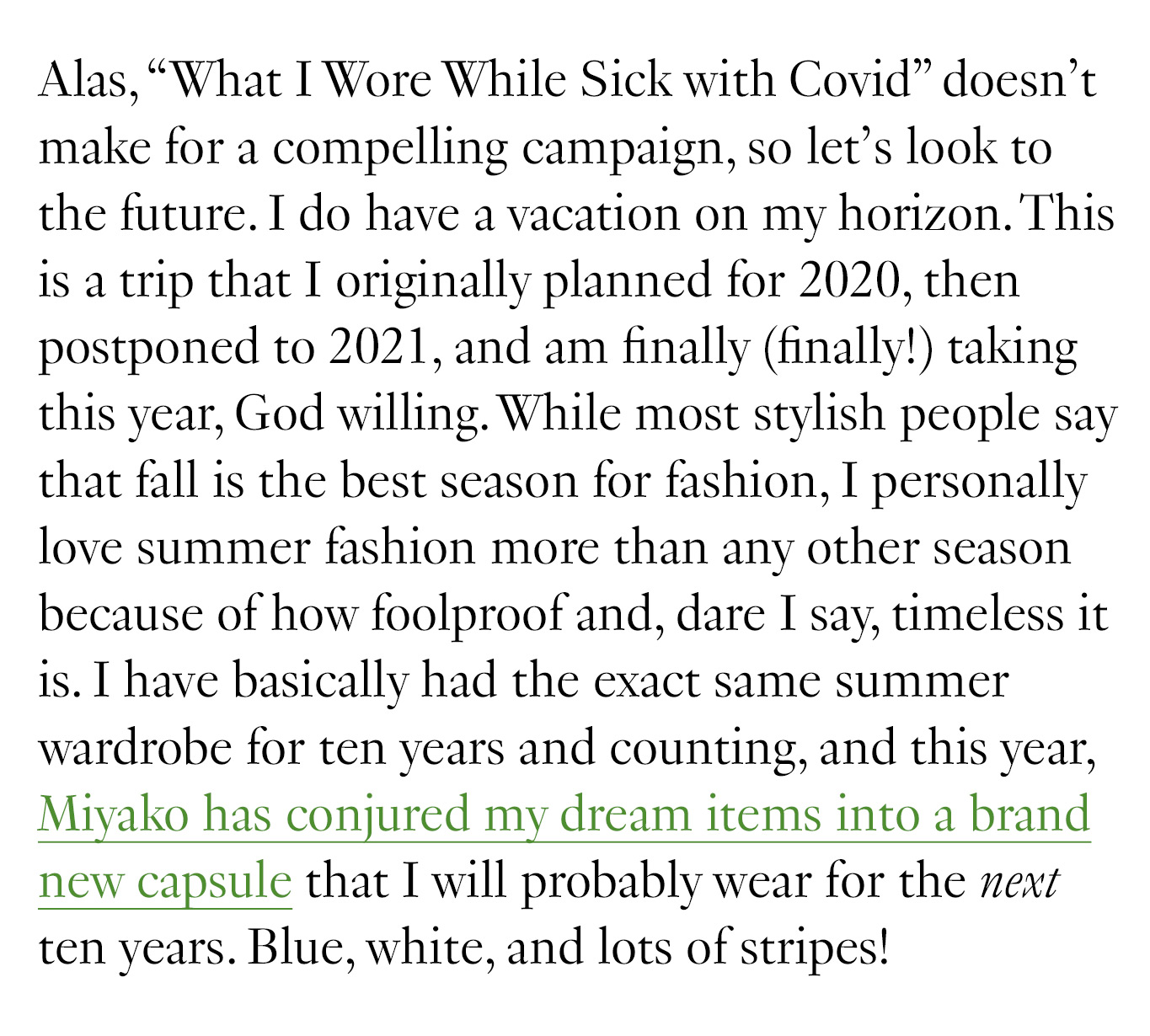 Alas, “What I Wore While Sick with Covid” doesn’t make for a compelling campaign, so let’s look to the future. I do have a vacation on my horizon. This is a trip that I originally planned for 2020, then postponed to 2021, and am finally (finally!) taking this year, God willing. While most stylish people say that fall is the best season for fashion, I personally love summer fashion more than any other season because of how foolproof and, dare I say, timeless it is. I have basically had the exact same summer wardrobe for ten years and counting, and this year, Miyako has conjured my dream items into a brand new capsule that I will probably wear for the next ten years. Blue, white, and lots of stripes!