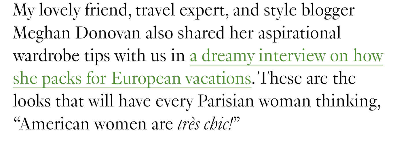 My lovely friend, travel expert, and style blogger Meghan Donovan also shared her aspirational wardrobe tips with us in a dreamy interview on how she packs for European vacations. These are the looks that will have every Parisian woman thinking, “American women are très chic!”