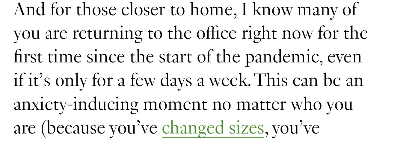 And for those closer to home, I know many of you are returning to the office right now for the first time since the start of the pandemic, even if it’s only for a few days a week. This can be an anxiety-inducing moment no matter who you are (because you’ve changed sizes,