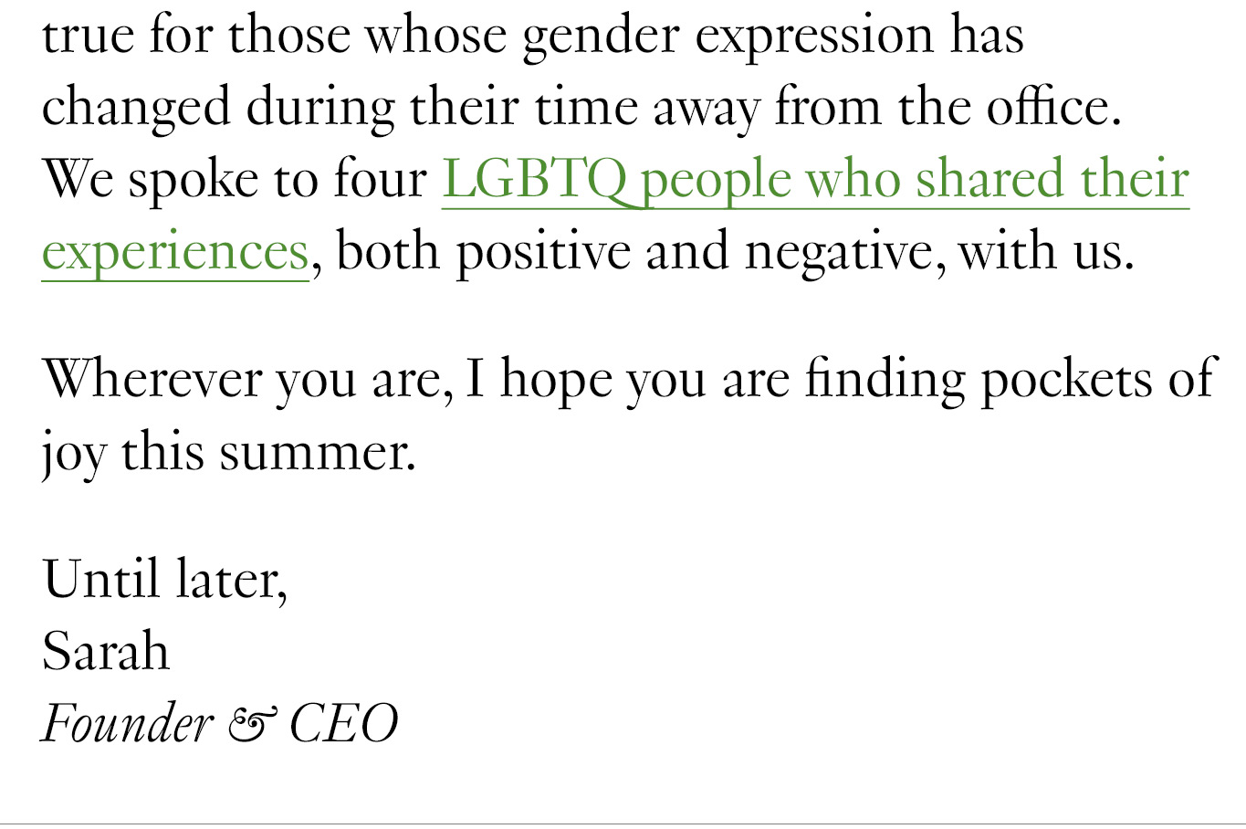  but this is especially true for those whose gender expression has changed during their time away from the office. We spoke to four LGBTQ people who shared their experiences, both positive and negative, with us. Wherever you are, I hope you are finding pockets of joy this summer. Until later, Sarah Founder & CEO