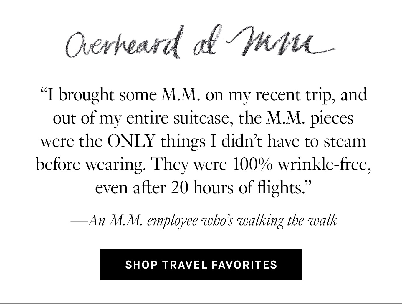 Overheard at M.M. “I brought some M.M. on my recent trip, and out of my entire suitcase, the M.M. pieces were the ONLY things I didn't have to steam before wearing. They were 100% wrinkle-free, even after 20 hours of flights.” —An M.M. employee who’s walking the walk. Shop Travel Favorites.