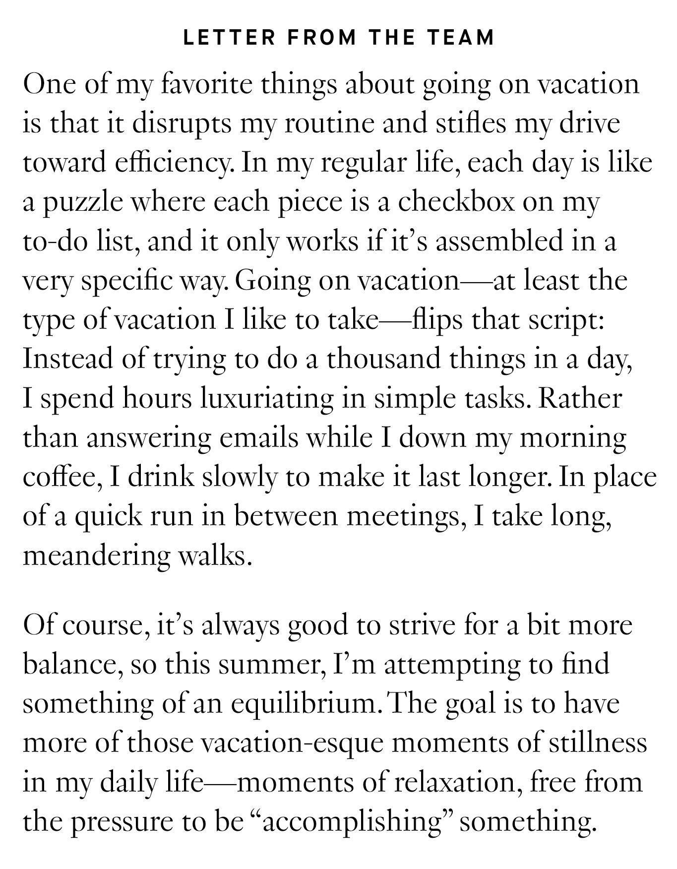  Letter from the Team: One of my favorite things about going on vacation is that it disrupts my routine and stifles my drive toward efficiency. In my regular life, each day is like a puzzle where each piece is a checkbox on my to-do list, and it only works if it’s assembled in a very specific way. Going on vacation—at least the type of vacation I like to take—flips that script: Instead of trying to do a thousand things in a day, I spend hours luxuriating in simple tasks. Rather than answering emails while I down my morning coffee, I drink slowly to make it last longer. In place of a quick run in between meetings, I take long, meandering walks. Of course, it’s always good to strive for a bit more balance, so this summer, I’m attempting to find something of an equilibrium. The goal is to have more of those vacation-esque moments of stillness in my daily life—moments of relaxation, free from the pressure to be “accomplishing” something.