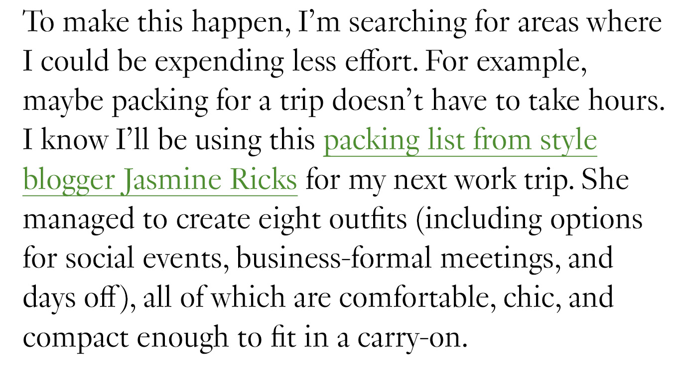 To make this happen, I’m searching for areas where I could be expending less effort. For example, maybe packing for a trip doesn’t have to take hours. I know I’ll be using this packing list from style blogger Jasmine Ricks for my next work trip. She managed to create eight outfits (including options for social events, business-formal meetings, and days off), all of which are comfortable, chic, and compact enough to fit in a carry-on.