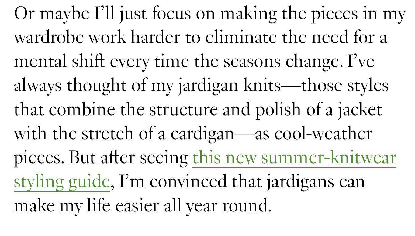 Or maybe I’ll just focus on making the pieces in my wardrobe work harder to eliminate the need for a mental shift every time the seasons change. I’ve always thought of my jardigan knits—those styles that combine the structure and polish of a jacket with the stretch of a cardigan—as cool-weather pieces. But after seeing this new summer-knitwear styling guide, I’m convinced that jardigans can make my life easier all year round. 