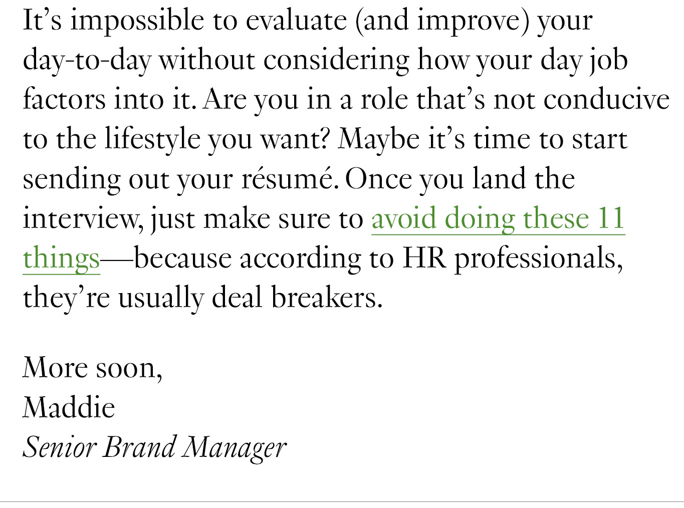 It’s impossible to evaluate (and improve) your day-to-day without considering how your day job factors into it. Are you in a role that’s not conducive to the lifestyle you want? Maybe it’s time to start sending out your résumé. Once you land the interview, just make sure to avoid doing these 11 things—because according to HR professionals, they’re usually deal breakers. More soon, Maddie Senior Brand Manager