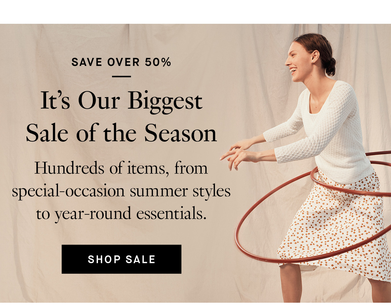 Save Over 50%: It’s Our Biggest Sale of the Season. Hundreds of items, from special-occasion summer styles to year-round essentials. Shop Sale.