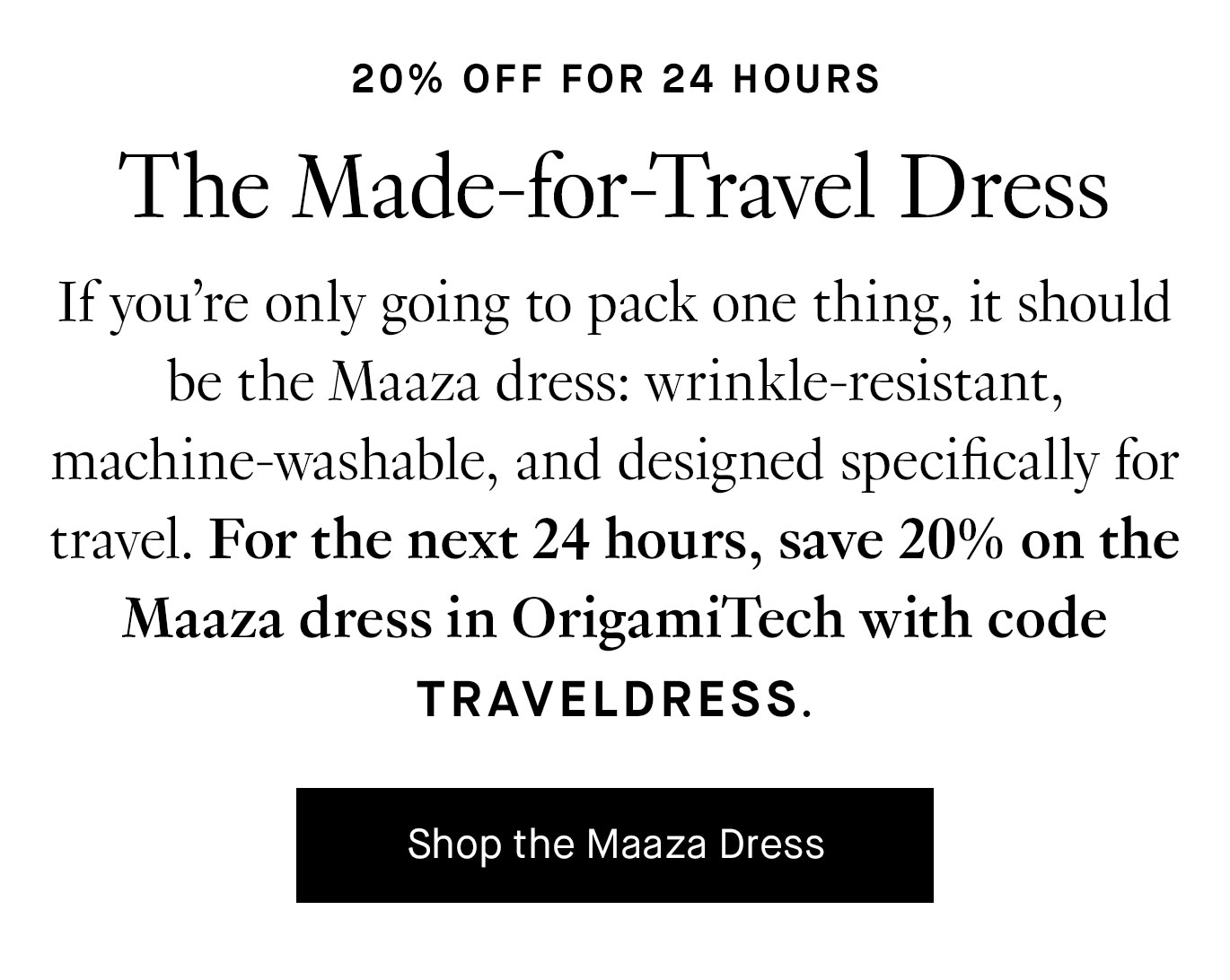 If you’re only going to pack one thing, it should be the Maaza dress: wrinkle-resistant, machine-washable, and designed specifically for travel. For the next 24 hours, save 20% on the Maaza dress in OrigamiTech with code TRAVELDRESS.