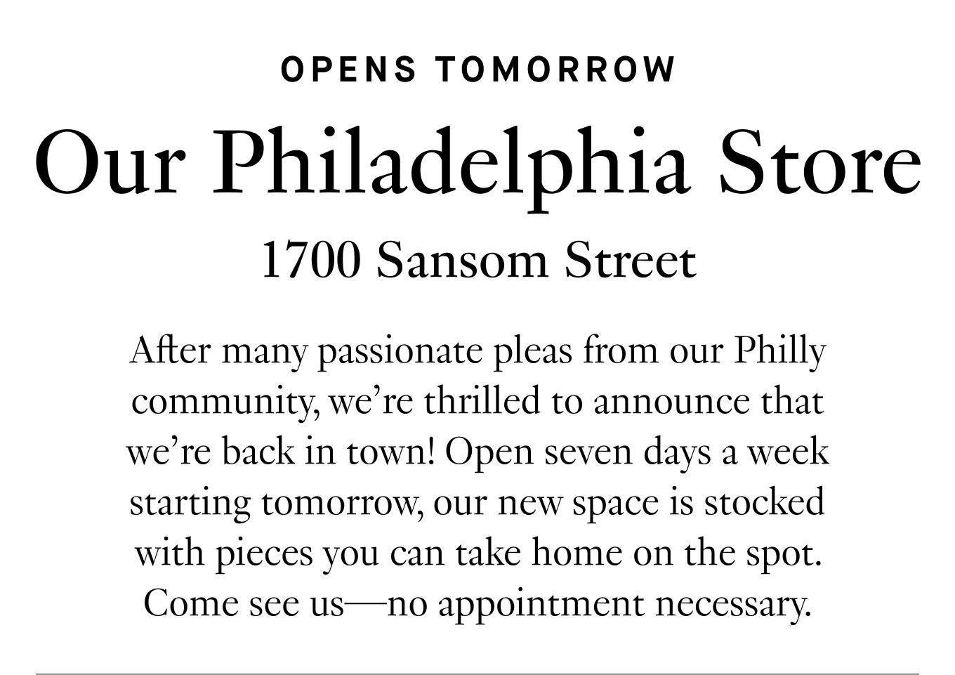 After many passionate pleas from our Philly community, we’re thrilled to announce that we’re back in town! Open seven days a week starting tomorrow, our new space is stocked with pieces you can take home on the spot. Come see us—no appointment necessary.