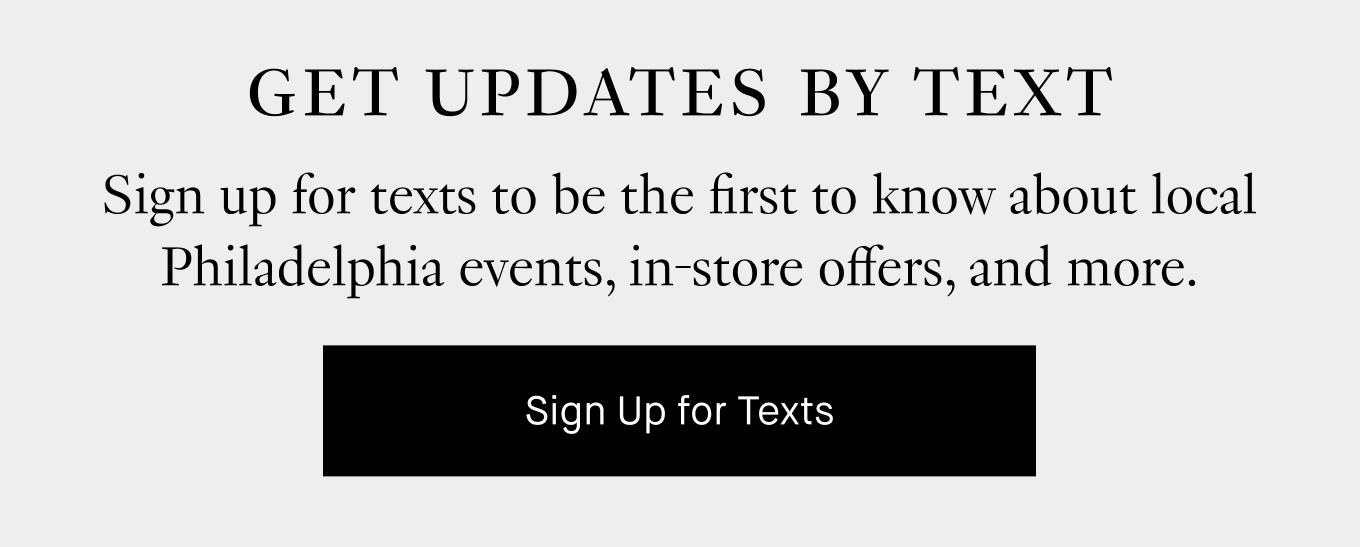 Get Updates by Text. Sign up for texts to be the first to know about local Philadelphia events, in-store offers, and more. Sign Up for Texts.