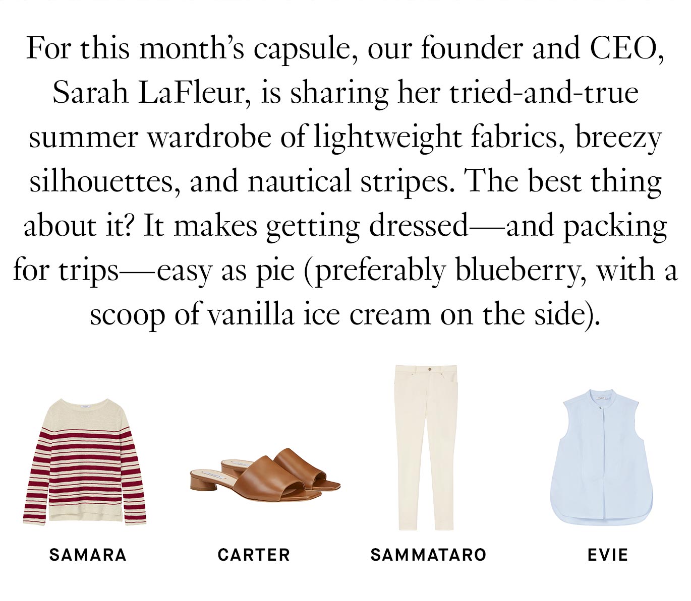 For this month’s capsule, our founder and CEO, Sarah LaFleur, is sharing her tried-and-true summer wardrobe of lightweight fabrics, breezy silhouettes, and nautical stripes. The best thing about it? It makes getting dressed—and packing for trips—easy as pie (preferably blueberry, with a scoop of vanilla ice cream on the side).